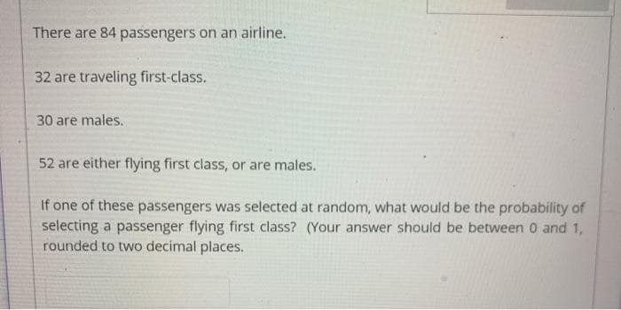 There are 84 passengers on an airline.
32 are traveling first-class.
30 are males.
52 are either flying first class, or are males.
If one of these passengers was selected at random, what would be the probability of
selecting a passenger flying first class? (Your answer should be between 0 and 1,
rounded to two decimal places.
