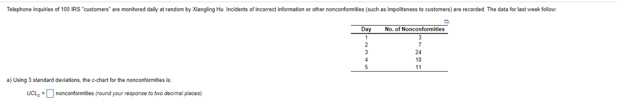 Telephone inguiries of 100 IRS "customers" are monitored daily at random by Xiangling Hu. Incidents of incorrect information or other nonconformities (such as impoliteness to customers) are recorded. The data for last week follow:
Day
No. of Nonconformities
2
7
24
18
11
a) Using 3 standard deviations, the c-chart for the nonconformities is:
UCL, =
nonconformities (round your response to two decimal places).
