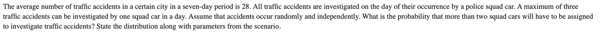 The average number of traffic accidents in a certain city in a seven-day period is 28. All traffic accidents are investigated on the day of their occurrence by a police squad car. A maximum of three
traffic accidents can be investigated by one squad car in a day. Assume that accidents occur randomly and independently. What is the probability that more than two squad cars will have to be assigned
to investigate traffic accidents? State the distribution along with parameters from the scenario.
