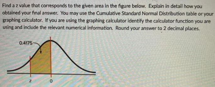 Find a z value that corresponds to the given area in the figure below. Explain in detail how you
obtained your final answer. You may use the Cumulative Standard Normal Distribution table or your
graphing calculator. If you are using the graphing calculator identify the calculator function you are
using and include the relevant numerical information. Round your answer to 2 decimal places.
0.4175
