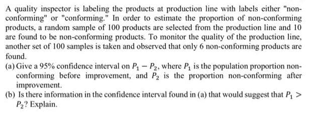 A quality inspector is labeling the products at production line with labels either "non-
conforming" or "conforming." In order to estimate the proportion of non-conforming
products, a random sample of 100 products are selected from the production line and 10
are found to be non-conforming products. To monitor the quality of the production line,
another set of 100 samples is taken and observed that only 6 non-conforming products are
found.
(a) Give a 95% confidence interval on P - P2, where P, is the population proportion non-
conforming before improvement, and P2 is the proportion non-conforming after
improvement.
(b) Is there information in the confidence interval found in (a) that would suggest that P, >
P2? Explain.
