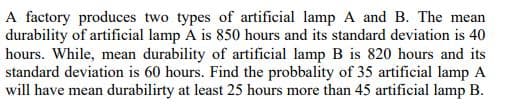 A factory produces two types of artificial lamp A and B. The mean
durability of artificial lamp A is 850 hours and its standard deviation is 40
hours. While, mean durability of artificial lamp B is 820 hours and its
standard deviation is 60 hours. Find the probbality of 35 artificial lamp A
will have mean durabilirty at least 25 hours more than 45 artificial lamp B.
ге
