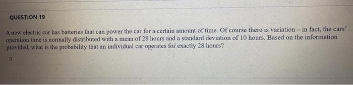 QUESTION 19
A new electric car has batteries that can power the car for a certain amount of time. Of course there is variation - in fact, the cars"
operation time is normally distributed with a mean of 28 hours and a standard deviation of 10 hours. Based on the information
provided, what is the probability that an individual car operates for exactly 28 hours?
