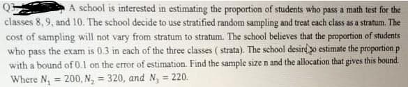 A school is interested in estimating the proportion of students who pass a math test for the
classes 8,9, and 10. The school decide to use stratified random sampling and treat each class as a stratum. The
cost of sampling will not vary from stratum to stratum. The school believes that the proportion of students
who pass the exam is 0.3 in each of the three classes ( strata). The school desird o estimate the proportion p
with a bound of 0.1 on the error of estimation. Find the sample size n and the allocation that gives this bound.
Where N, = 200, N, = 320, and N, = 220.
%3D
