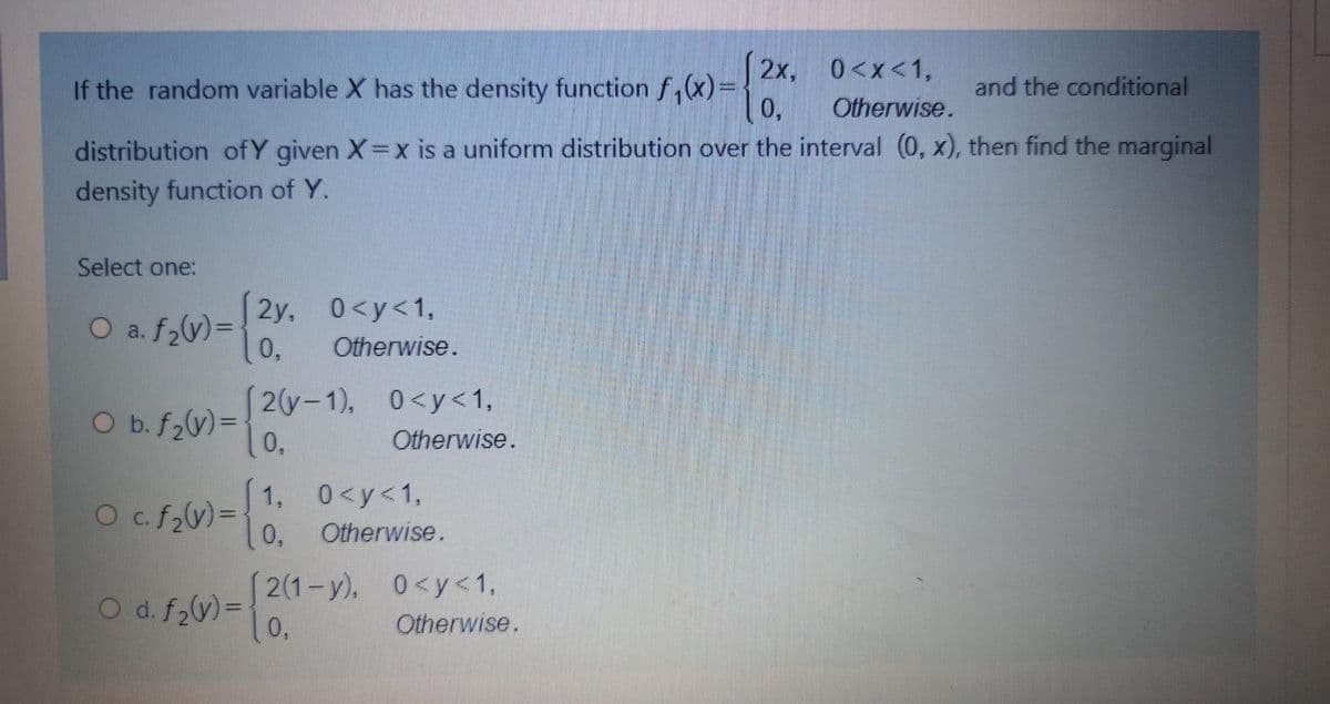 2x, 0<x<1,
If the random variable X has the density function f,(x)=
0,
and the conditional
Otherwise.
distribution ofY given X=x is a uniform distribution over the interval (0, x), then find the marginal
density function of Y.
Select one:
2y, 0<y<1,
0,
O a. f,y)=
Otherwise.
2(y-1), 0<y<1,
0,
O b. f2(v)=
Otherwise.
Ocf,) =
1, 0<y<1,
0,
%3D
Otherwise.
2(1-y), 0<y<1,
O d. f2V)=
0,
Otherwise.
