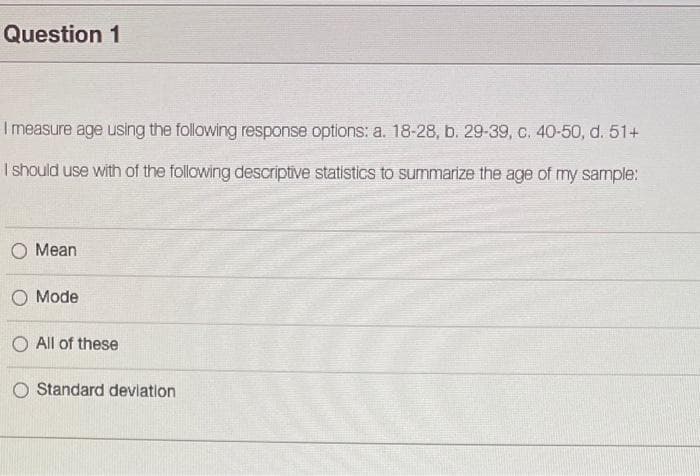 Question 1
I measure age using the following response options: a. 18-28, b. 29-39, c. 40-50, d. 51+
I should use with of the following descriptive statistics to summarize the age of my sample:
О Мean
О Mode
O All of these
Standard deviation
