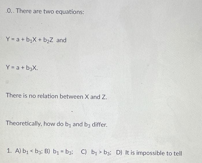 0.. There are two equations:
Y = a + b1X + b2Z and
Y = a + b3X.
There is no relation between X and Z.
Theoretically, how do b, and b3 differ.
1. A) b1 < b3; B) b1 = b3; C) b > b3; D) It is impossible to tell
