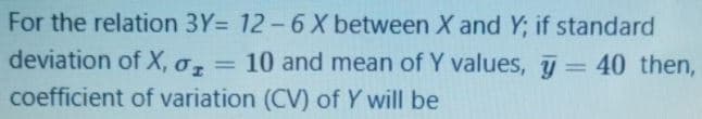 For the relation 3Y= 12-6 X between X and Y; if standard
deviation of X, o,= 10 and mean of Y values, = 40 then,
%3D
coefficient of variation (CV) of Y will be
