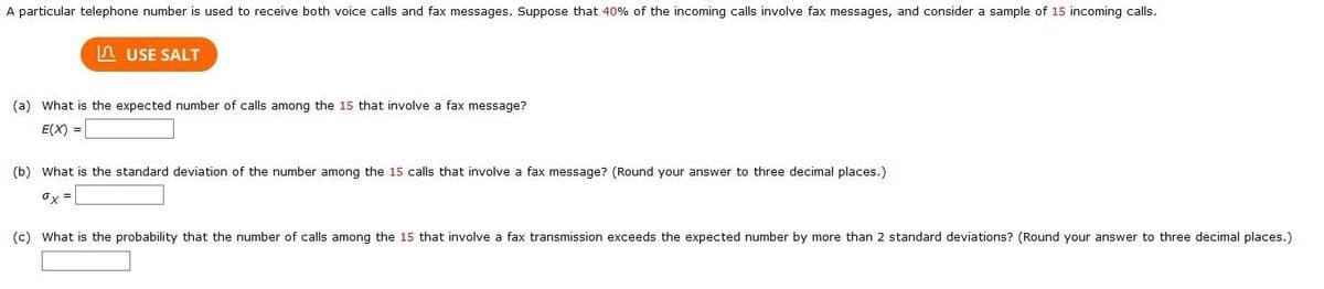 A particular telephone number is used to receive both voice calls and fax messages. Suppose that 40% of the incoming calls involve fax messages, and consider a sample of 15 incoming calls.
n USE SALT
(a) What is the expected number of calls among the 15 that involve a fax message?
E(X) =
(b) What is the standard deviation of the number among the 15 calls that involve a fax message? (Round your answer to three decimal places.)
ox
(c) What is the probability that the number of calls among the 15 that involve a fax transmission exceeds the expected number by more than 2 standard deviations? (Round your answer to three decimal places.)
