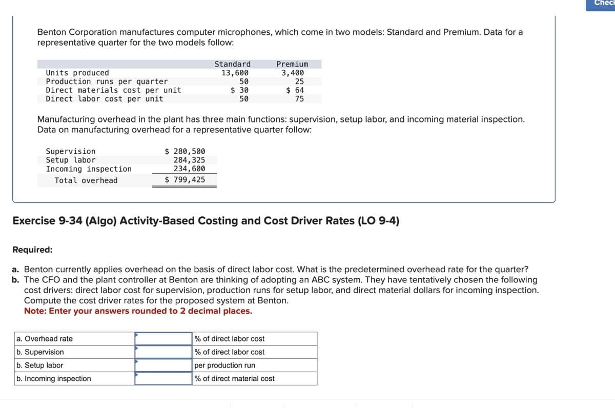 Benton Corporation manufactures computer microphones, which come in two models: Standard and Premium. Data for a
representative quarter for the two models follow:
Standard
Units produced
Production runs per quarter
13,600
50
Premium
3,400
25
Direct materials cost per unit
$ 30
50
$ 64
75
Direct labor cost per unit
Manufacturing overhead in the plant has three main functions: supervision, setup labor, and incoming material inspection.
Data on manufacturing overhead for a representative quarter follow:
Supervision
Setup labor
Incoming inspection
Total overhead
$ 280,500
284,325
234,600
$ 799,425
Exercise 9-34 (Algo) Activity-Based Costing and Cost Driver Rates (LO 9-4)
Required:
a. Benton currently applies overhead on the basis of direct labor cost. What is the predetermined overhead rate for the quarter?
b. The CFO and the plant controller at Benton are thinking of adopting an ABC system. They have tentatively chosen the following
cost drivers: direct labor cost for supervision, production runs for setup labor, and direct material dollars for incoming inspection.
Compute the cost driver rates for the proposed system at Benton.
Note: Enter your answers rounded to 2 decimal places.
a. Overhead rate
b. Supervision
b. Setup labor
b. Incoming inspection
% of direct labor cost
% of direct labor cost
per production run
% of direct material cost
Check