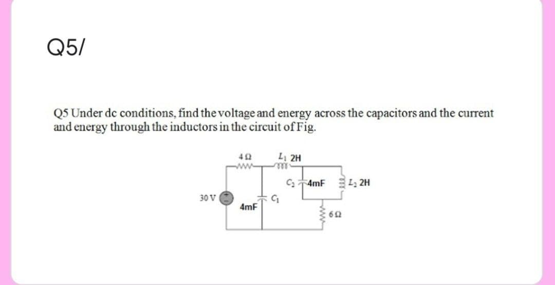 Q5/
Q5 Under dc conditions, find the voltage and energy across the capacitors and the current
and energy through the inductors in the circuit of Fig.
42
Li 2H
C 4mF L, 2H
30 V
4mF
62
ww
