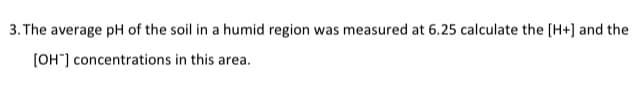 3. The average pH of the soil in a humid region was measured at 6.25 calculate the [H+] and the
[OH-] concentrations in this area.