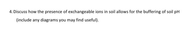 4. Discuss how the presence of exchangeable ions in soil allows for the buffering of soil pH
(include any diagrams you may find useful).