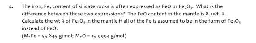 4.
The iron, Fe, content of silicate rocks is often expressed as FeO or Fe₂O3. What is the
difference between these two expressions? The FeO content in the mantle is 8.2wt. %.
Calculate the wt% of Fe₂O3 in the mantle if all of the Fe is assumed to be in the form of Fe₂O3
instead of FeO.
(M. Fe = 55.845 g/mol; M. O = 15.9994 g/mol)