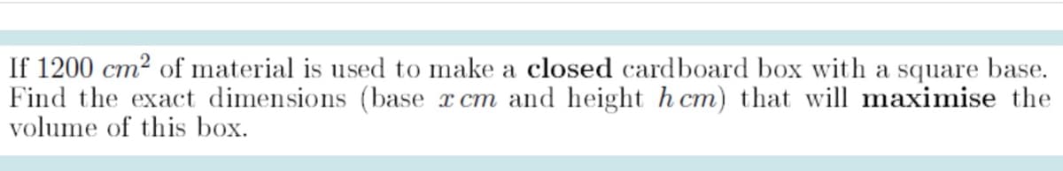 If 1200 cm² of material is used to make a closed cardboard box with a square base.
Find the exact dimensions (base x cm and height h cm) that will maximise the
volume of this box.
