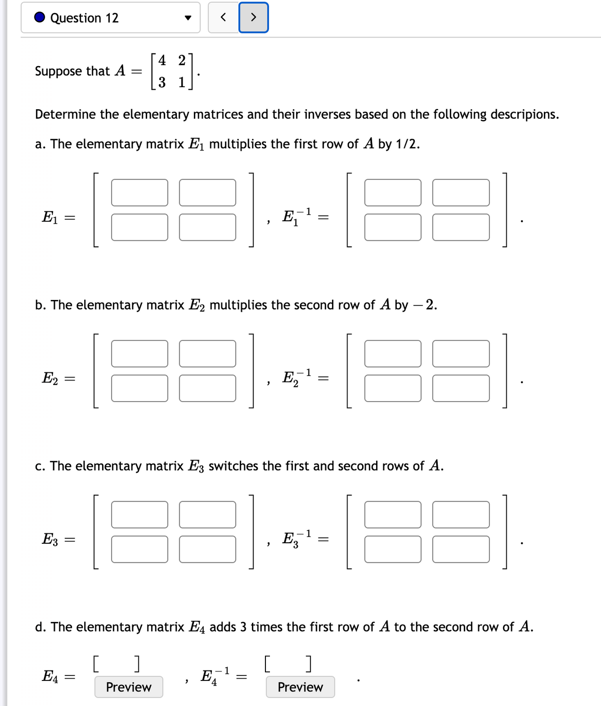 Question 12
Suppose that A
E₁
Determine the elementary matrices and their inverses based on the following descripions.
a. The elementary matrix E₁ multiplies the first row of A by 1/2.
=
E2 =
E3
=
E4
=
4 2
3 1
b. The elementary matrix E2 multiplies the second row of A by - 2.
=
<
Preview
"
"
E₁
c. The elementary matrix E3 switches the first and second rows of A.
=
1
-1
E₂
=
1
E₂¹
E3
=
d. The elementary matrix Ę adds 3 times the first row of A to the second row of A.
[ ]
[
]
Preview
88
=
8 31