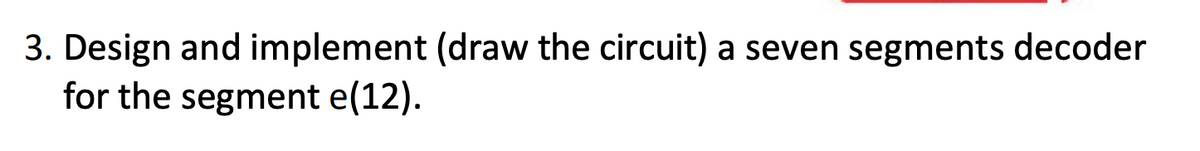 3. Design and implement (draw the circuit) a seven segments decoder
for the segment e(12).