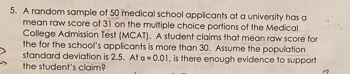 5. A random sample of 50 medical school applicants at a university has a
mean raw score of 31 on the multiple choice portions of the Medical
College Admission Test (MCAT). A student claims that mean raw score for
the for the school's applicants is more than 30. Assume the population
standard deviation is 2.5. At a = 0.01, is there enough evidence to support
the student's claim?
