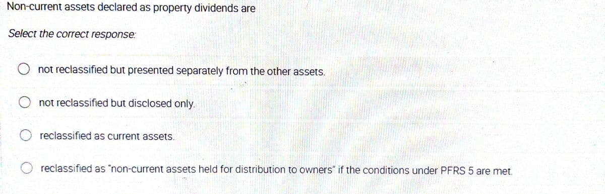 Non-current assets declared as property dividends are
Select the correct response:
O not reclassified but presented separately from the other assets.
not reclassified but disclosed only.
reclassified as current assets.
reclassified as "non-current assets held for distribution to owners" if the conditions under PFRS 5 are met.
