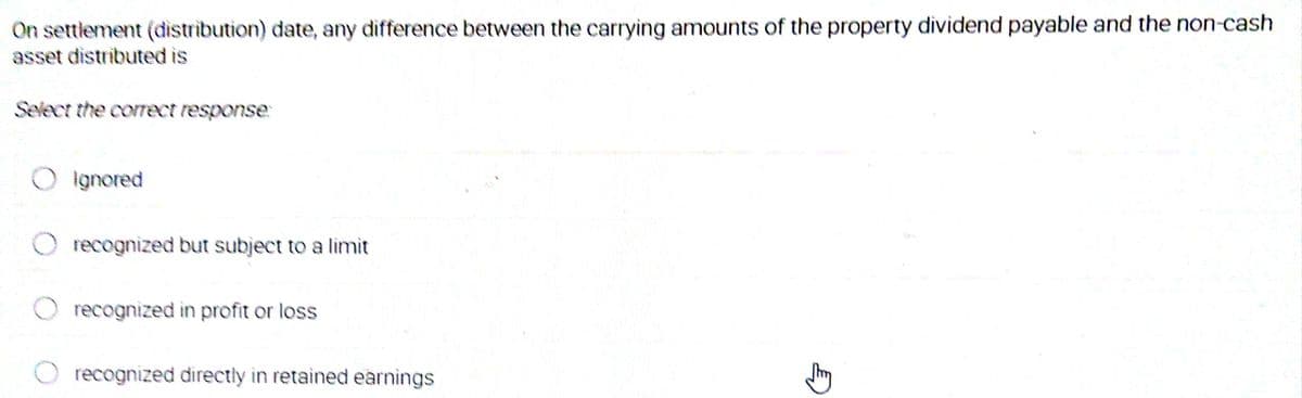 On settlement (distribution) date, any difference between the carrying amounts of the property dividend payable and the non-cash
asset distributed is
Select the correct response:
ignored
recognized but subject to a limit
recognized in profit or loss
recognized directly in retained earnings
