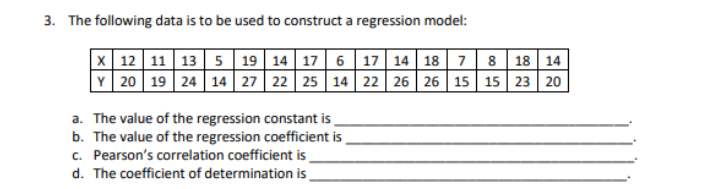 3. The following data is to be used to construct a regression model:
x| 12 11 13 5 19 14 17 6 17 14 18 7 8 18 14
Y 20 19 24 14 27 22 25 14 22 26 26 15 15 23 20
a. The value of the regression constant is
b. The value of the regression coefficient is
c. Pearson's correlation coefficient is
d. The coefficient of determination is.
