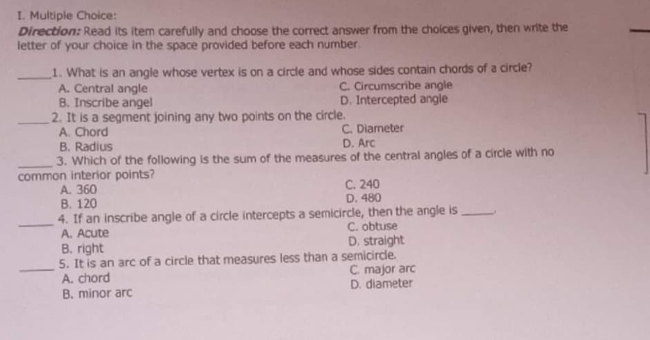 I. Multiple Choice:
Direction: Read Its item carefully and choose the correct answer from the choices given, then write the
letter of your choice in the space provided before each number.
1. What is an angle whose vertex is on a circle and whose sides contain chords of a circle?
A. Central angle
B. Inscribe angel
2. It is a segment joining any two points on the circle.
A. Chord
B. Radius
C. Circumscribe angle
D. Intercepted angle
C. Diameter
D. Arc
3. Which of the following is the sum of the measures of the central angles of a circle with no
common interior points?
С. 240
A. 360
В. 120
4. If an inscribe angle of a circle intercepts a semicircle, then the angle is
A. Acute
D. 480
C. obtuse
D. straight
B. right
5. It is an arc of a circle that measures less than a semicircle.
A. chord
B. minor arc
C. major arc
D. diameter
