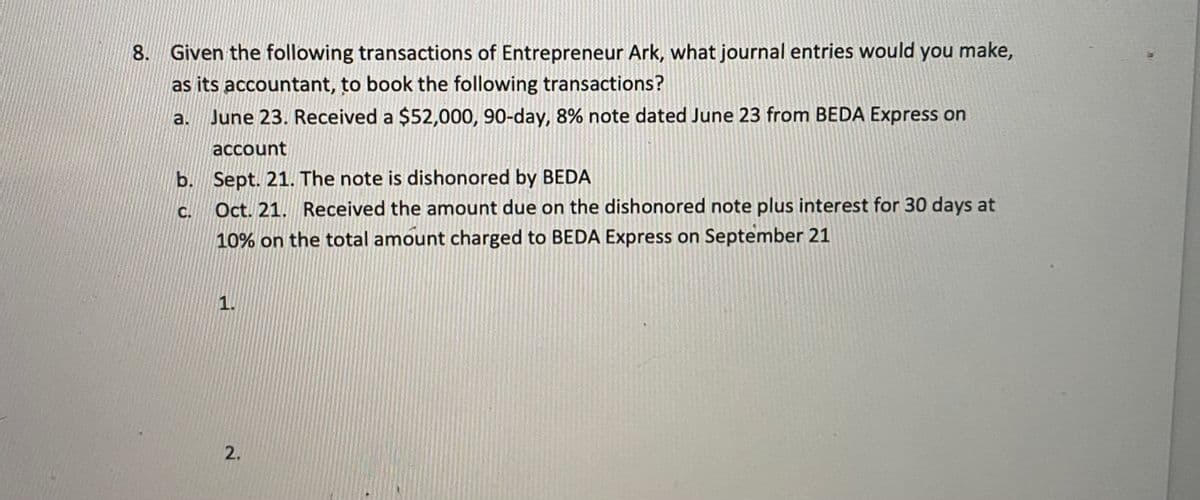 8. Given the following transactions of Entrepreneur Ark, what journal entries would you make,
as its accountant, to book the following transactions?
a. June 23. Received a $52,000, 90-day, 8% note dated June 23 from BEDA Express on
account
b. Sept. 21. The note is dishonored by BEDA
C.
Oct. 21. Received the amount due on the dishonored note plus interest for 30 days at
10% on the total amount charged to BEDA Express on September 21
1.
2.
