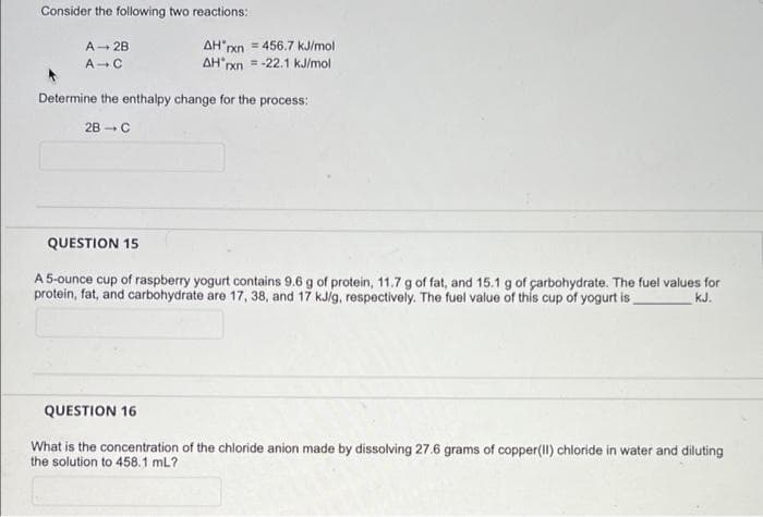 Consider the following two reactions:
A- 28
AH rxn = 456.7 kJ/mol
A-C
AH pxn = -22.1 kJ/mol
Determine the enthalpy change for the process:
2B - C
QUESTION 15
A 5-ounce cup of raspberry yogurt contains 9.6 g of protein, 11.7 g of fat, and 15.1 g of çarbohydrate. The fuel values for
protein, fat, and carbohydrate are 17, 38, and 17 kJ/g, respectively. The fuel value of this cup of yogurt is
kJ.
QUESTION 16
What is the concentration of the chloride anion made by dissolving 27.6 grams of copper(Il) chloride in water and diluting
the solution to 458.1 mL?
