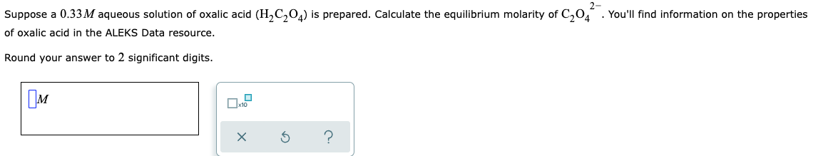 2-
Suppose a 0.33M aqueous solution of oxalic acid (H,C,0,) is prepared. Calculate the equilibrium molarity of C,0, . You'll find information on the properties
of oxalic acid in the ALEKS Data resource.
Round your answer to 2 significant digits.
