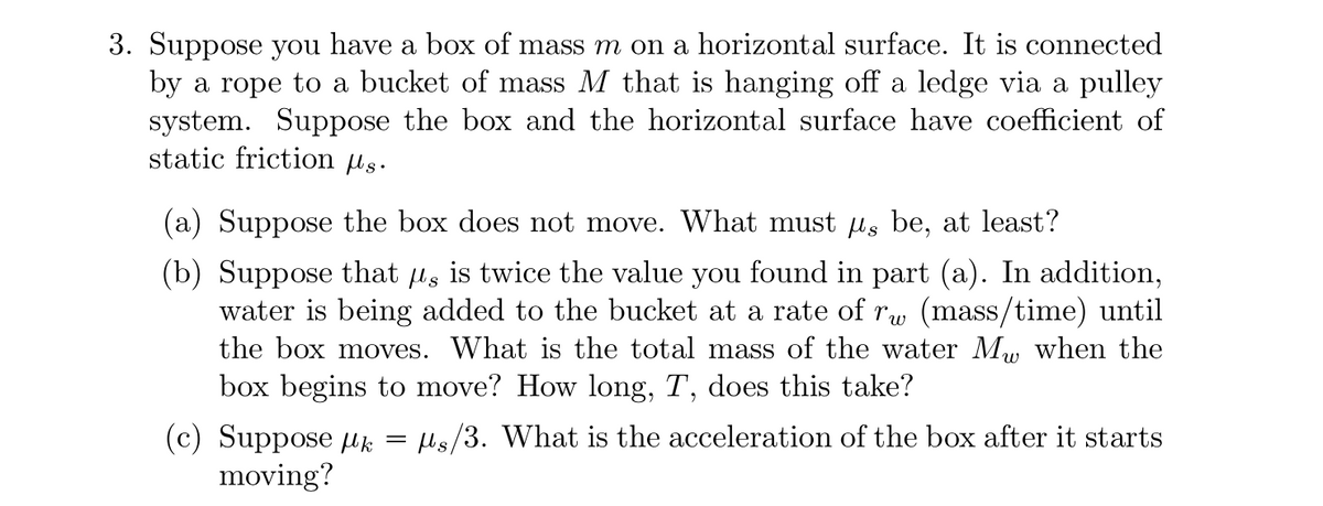 **Problem 3: Engineering Dynamics**

Suppose you have a box of mass \(m\) on a horizontal surface. It is connected by a rope to a bucket of mass \(M\) that is hanging off a ledge via a pulley system. The box and the horizontal surface have a coefficient of static friction \(\mu_s\).

1. <b>Figure Description:</b>
    - Box of mass \(m\) on a horizontal plane.
    - Bucket of mass \(M\) hanging off a ledge.
    - Pulley system connecting the box and the bucket.
    - Coefficient of static friction \(\mu_s\).

Detailed sections:
- **(a)** Suppose the box does not move. What must \(\mu_s\) be, at least?

- **(b)** Suppose that \(\mu_s\) is twice the value you found in part (a). In addition, water is being added to the bucket at a rate of \(r_w\) (mass/time) until the box moves. What is the total mass of the water \(M_w\) when the box begins to move? How long, \(T\), does this take?

- **(c)** Suppose \(\mu_k = \mu_s/3\). What is the acceleration of the box after it starts moving?

**Graph Explanation:**
- **Static Friction Analysis:**
  The static friction force \(f_s\) must counteract the pulling force exerted by the bucket.
  \[ f_s \geq M \cdot g \]
  where \(g\) is the acceleration due to gravity.

- **Water Addition Analysis:**
  As water is added to the bucket, the mass increases according to:
  \[ M_w = r_w \cdot T \]
  The box will move when the force due to the combination of the bucket and the added water overcomes the static friction.
  
- **Kinetic Friction and Acceleration:**
  Once the box moves, the friction changes to kinetic friction, given by:
  \[ \mu_k = \frac{\mu_s}{3} \]
  The net force \(F_{net}\) on the system will determine the acceleration \(a\):
  \[ F_{net} = (M + M_w) \cdot g - \mu_k \cdot m \cdot g = (m \cd