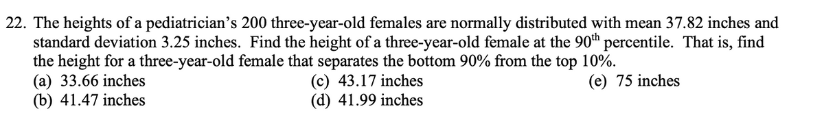 22. The heights of a pediatrician's 200 three-year-old females are normally distributed with mean 37.82 inches and
standard deviation 3.25 inches. Find the height of a three-year-old female at the 90th percentile. That is, find
the height for a three-year-old female that separates the bottom 90% from the top 10%.
(a) 33.66 inches
(c) 43.17 inches
(d) 41.99 inches
(e) 75 inches
(b) 41.47 inches