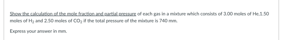 Show the calculation of the mole fraction and partial pressure of each gas in a mixture which consists of 3.00 moles of He,1.50
moles of H₂ and 2.50 moles of CO₂ if the total pressure of the mixture is 740 mm.
Express your answer in mm.