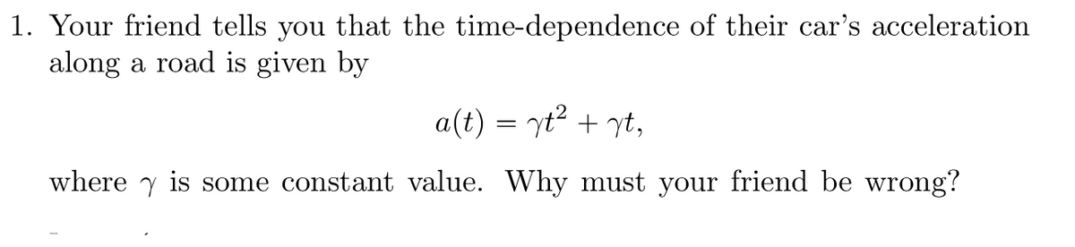 1. Your friend tells you that the time-dependence of their car's acceleration along a road is given by

\[ a(t) = \gamma t^2 + \gamma t, \]

where \(\gamma\) is some constant value. Why must your friend be wrong?