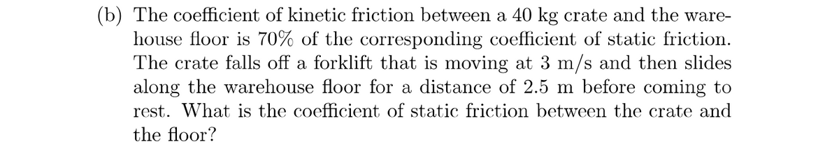 ### Problem Statement:

**Scenario:**
A 40 kg crate falls off a forklift moving at 3 m/s and slides along the warehouse floor, coming to rest after covering a distance of 2.5 m.

**Given Data:**
- Mass of the crate (\(m\)): 40 kg
- Initial velocity (\(v_i\)): 3 m/s
- Distance traveled before stopping (\(d\)): 2.5 m
- Coefficient of kinetic friction (\(\mu_k\)): 70% of the coefficient of static friction (\(\mu_s\))

**Question:**
What is the coefficient of static friction (\(\mu_s\)) between the crate and the warehouse floor?

### Explanation and Solution:

1. **Kinetic Friction and Stopping Distance:**
   When the crate falls and slides to a stop, kinetic friction is the force that brings it to rest. The work done by this frictional force over the distance of 2.5 m is equal to the kinetic energy the crate had initially.

2. **Equations Involved:**
   - Kinetic energy (\(KE\)): \[ KE = \frac{1}{2} m v_i^2 \]
   - Work done by friction (\(W\)): \[ W = F_k \cdot d \]
   - Force of kinetic friction (\(F_k\)): \[ F_k = \mu_k \cdot N \]
     where \(N\) is the normal force, \(N = m \cdot g\).

3. **Steps to Find \(\mu_s\):**
   1. Calculate the initial kinetic energy (\(KE\)).
   2. Set up the work-energy equation: \( KE = F_k \cdot d \).
   3. Rearrange to find \(F_k \).
   4. Calculate \(\mu_k\).
   5. Use the given relationship \(\mu_k = 0.7 \mu_s\) to solve for \(\mu_s\).

**Detailed Solution:**

1. **Calculate initial kinetic energy:**
   \[ KE = \frac{1}{2} \cdot 40 \, \text{kg} \cdot (3 \, \text{m/s})^2 \]
   \[ KE = \frac{1}{2} \cdot 40 \cdot 