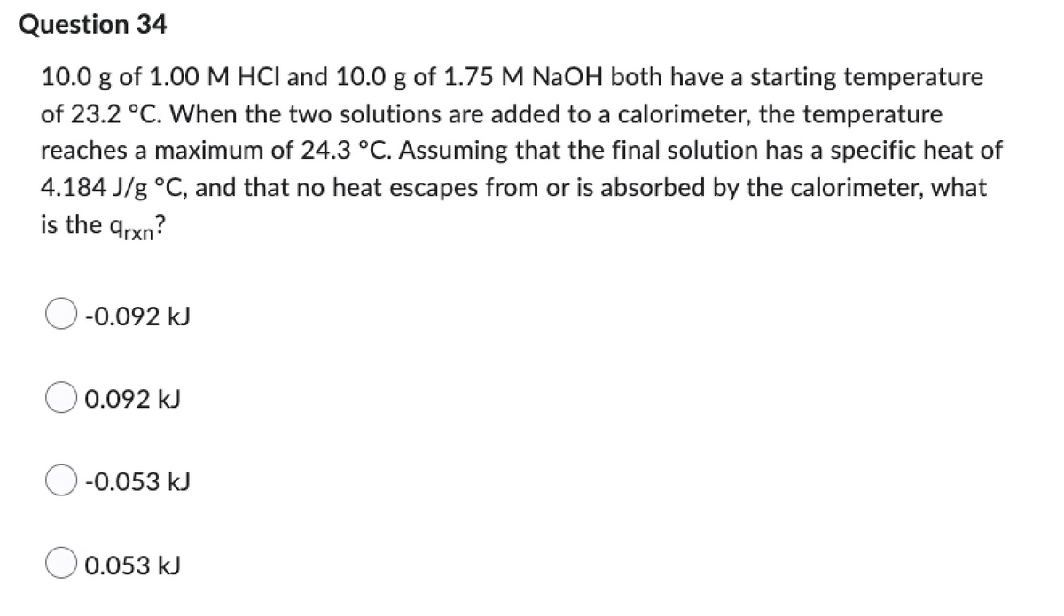 Question 34
10.0 g of 1.00 M HCI and 10.0 g of 1.75 M NaOH both have a starting temperature
of 23.2 °C. When the two solutions are added to a calorimeter, the temperature
reaches a maximum of 24.3 °C. Assuming that the final solution has a specific heat of
4.184 J/g °C, and that no heat escapes from or is absorbed by the calorimeter, what
is the arxn?
-0.092 kJ
0.092 kJ
-0.053 kJ
0.053 kJ