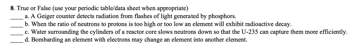 ### Quiz Question 8: True or False

Use your periodic table or data sheet where appropriate.

a. A Geiger counter detects radiation from flashes of light generated by phosphors.  
___

b. When the ratio of neutrons to protons is too high or too low, an element will exhibit radioactive decay.  
___

c. Water surrounding the cylinders of a reactor core slows neutrons down so that the U-235 can capture them more efficiently.  
___

d. Bombarding an element with electrons may change an element into another element.  
___