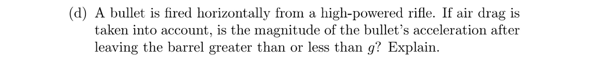 (d) A bullet is fired horizontally from a high-powered rifle. If air drag is
taken into account, is the magnitude of the bullet's acceleration after
leaving the barrel greater than or less than g? Explain.