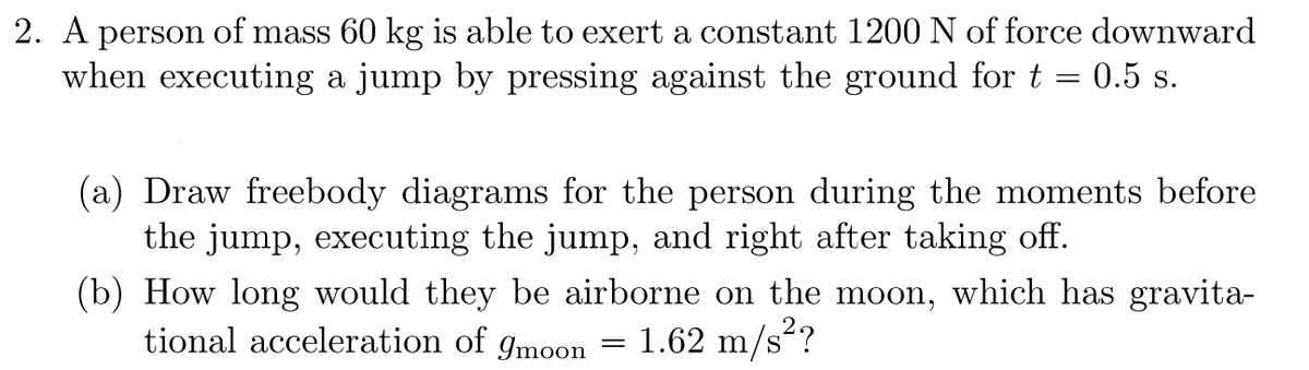 ### Physics Problem: Jumping Dynamics and Lunar Gravity

#### Problem Statement
2. **Situation:** A person with a mass of 60 kg is capable of exerting a constant force of 1200 N downward when jumping by pressing against the ground for a duration of \( t = 0.5 \) seconds.

#### Tasks:
**(a)** Draw free body diagrams for the person in the following scenarios:
   1. During the moments *before* the jump.
   2. While *executing* the jump.
   3. *Right after* taking off.

**(b)** Determine the duration the person would be airborne on the moon, which has a gravitational acceleration of \( g_{\text{moon}} = 1.62 \, \text{m/s}^2 \).

#### Solution Approach:

(a) **Free Body Diagrams:**
1. **Before the Jump:**
   - Forces acting on the person: 
     - Gravitational force (\( F_g \)) downward.
     - Normal force (\( F_N \)) upward.

2. **Executing the Jump:**
   - Forces acting on the person:
     - Gravitational force (\( F_g \)) downward.
     - Applied force (\( F_a = 1200 \, \text{N} \)) downward.
     - Normal force (\( F_N \)) upward.

3. **Right After Taking Off:**
   - Forces acting on the person:
     - Gravitational force (\( F_g \)) downward.

(b) **Airborne Duration on the Moon:**
- To find how long the person is airborne on the moon, we use the following steps:

1. **Determine Initial Velocity:**
   Using the impulse-momentum theorem:
   \[
   F \Delta t = m \Delta v \implies 1200 \, \text{N} \times 0.5 \, \text{s} = 60 \, \text{kg} \times \Delta v \implies \Delta v = \frac{1200 \times 0.5}{60} = 10 \, \text{m/s}
   \]
   Thus, the initial velocity \( v_0 \) when taking off is \( 10 \, \text{m/s} \) upward.

2. **Calculate Airborne Time:**
   The time of flight \( T \