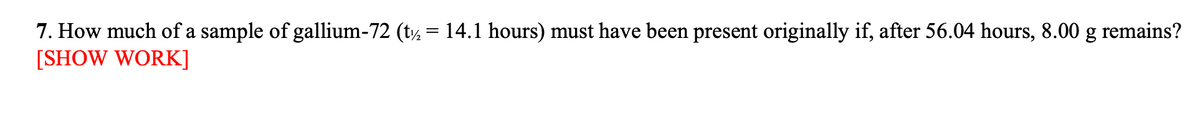 7. How much of a sample of gallium-72 (t½ = 14.1 hours) must have been present originally if, after 56.04 hours, 8.00 g remains?
[SHOW WORK]