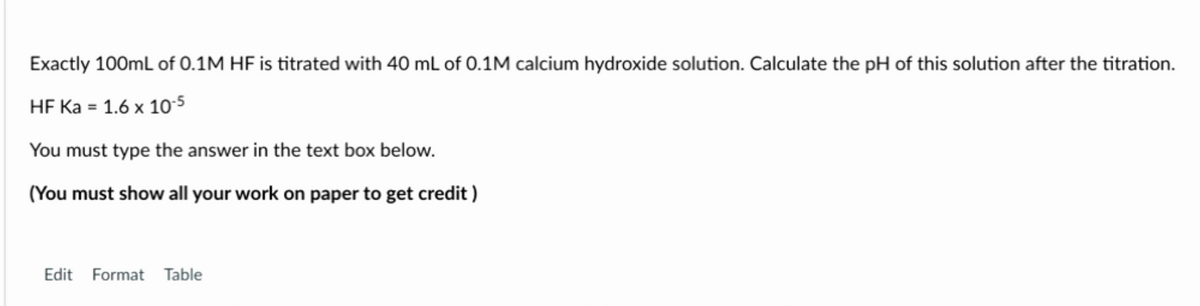 Exactly 100mL of 0.1M HF is titrated with 40 mL of 0.1M calcium hydroxide solution. Calculate the pH of this solution after the titration.
HF Ka = 1.6 x 10-5
You must type the answer in the text box below.
(You must show all your work on paper to get credit)
Edit Format Table