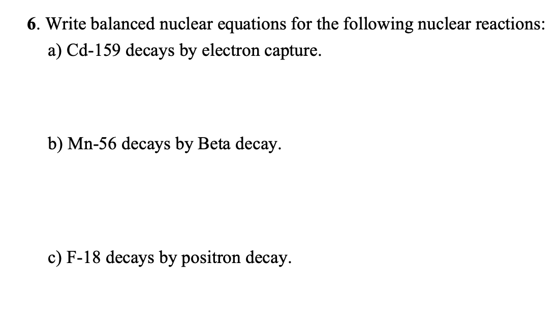 6. Write balanced nuclear equations for the following nuclear reactions:
a) Cd-159 decays by electron capture.
b) Mn-56 decays by Beta decay.
c) F-18 decays by positron decay.