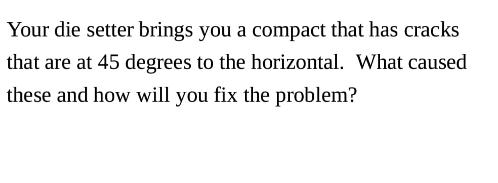 Your die setter brings you a compact that has cracks
that are at 45 degrees to the horizontal. What caused
these and how will you fix the problem?