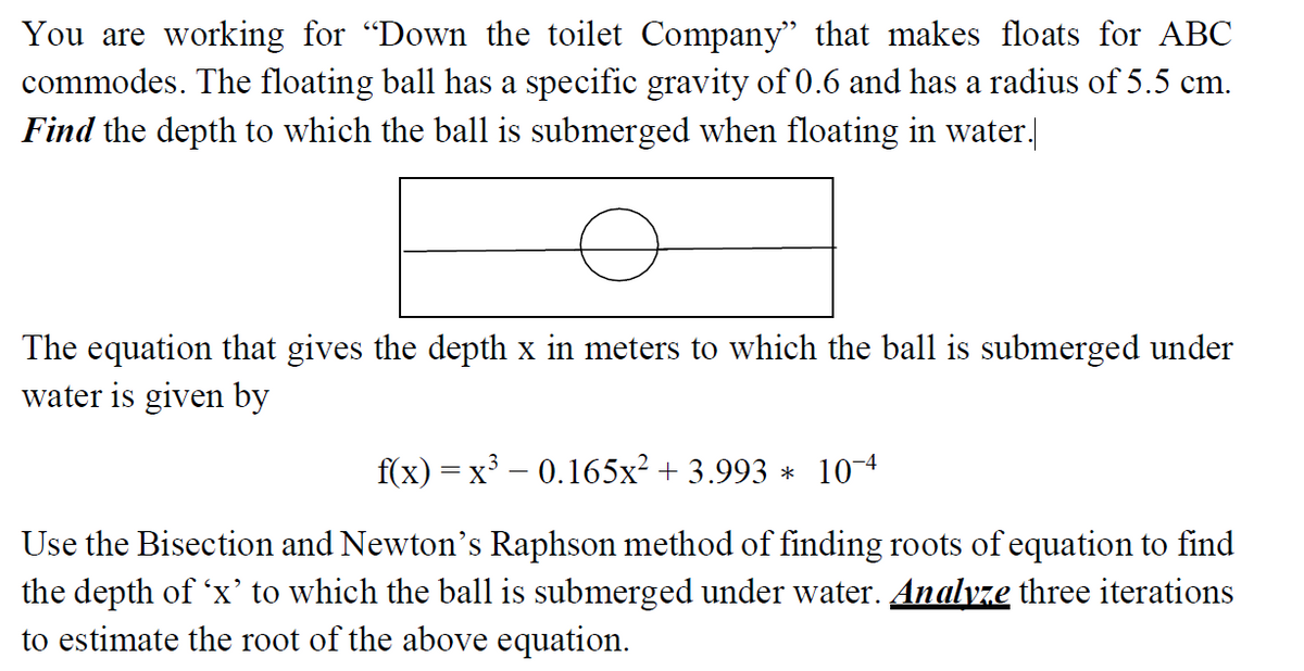 You are working for "Down the toilet Company" that makes floats for ABC
commodes. The floating ball has a specific gravity of 0.6 and has a radius of 5.5 cm.
Find the depth to which the ball is submerged when floating in water.]
The equation that gives the depth x in meters to which the ball is submerged under
water is given by
f(x) = x – 0.165x² + 3.993 * 10 4
Use the Bisection and Newton's Raphson method of finding roots of equation to find
the depth of 'x’ to which the ball is submerged under water. Analyze three iterations
to estimate the root of the above equation.
