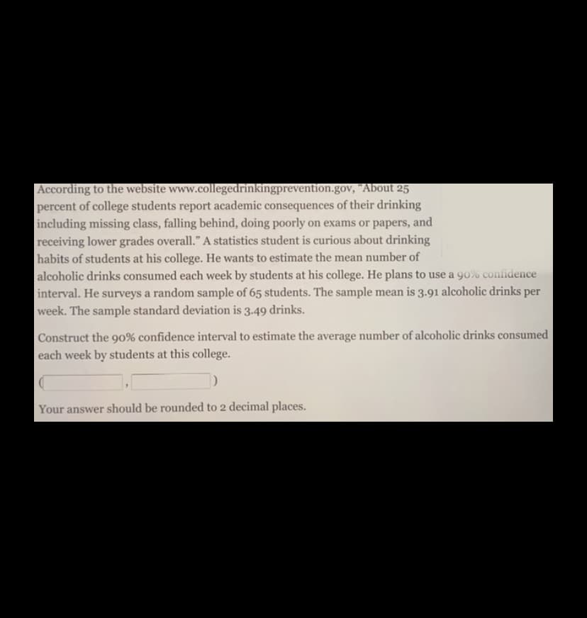 According to the website www.collegedrinkingprevention.gov, "About 25
percent of college students report academic consequences of their drinking
including missing class, falling behind, doing poorly on exams or papers, and
receiving lower grades overall." A statistics student is curious about drinking
habits of students at his college. He wants to estimate the mean number of
alcoholic drinks consumed each week by students at his college. He plans to use a 90% confidence
interval. He surveys a random sample of 65 students. The sample mean is 3.91 alcoholic drinks per
week. The sample standard deviation is 3.49 drinks.
Construct the 90% confidence interval to estimate the average number of alcoholic drinks consumed
each week by students at this college.
Your answer should be rounded to 2 decimal places.
