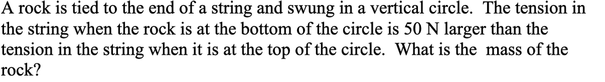 A rock is tied to the end of a string and swung in a vertical circle. The tension in
the string when the rock is at the bottom of the circle is 50 N larger than the
tension in the string when it is at the top of the circle. What is the mass of the
rock?
