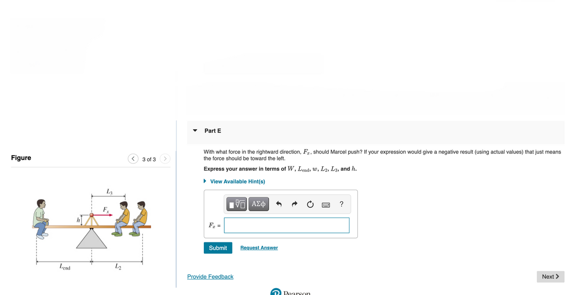 Part E
With what force in the rightward direction, Fa, should Marcel push? If your expression would give a negative result (using actual values) that just means
Figure
3 of 3>
the force should be toward the left.
Express your answer in terms of W, Lend, W, L2, L3, and h.
• View Available Hint(s)
L3
V ΑΣφ
?
Fx =
Submit
Request Answer
Lend
L2
Provide Feedback
Next >
Pearson
