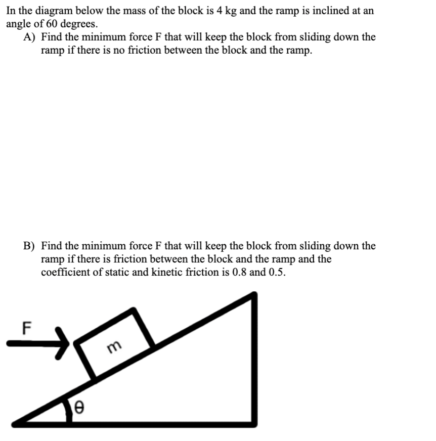 In the diagram below the mass of the block is 4 kg and the ramp is inclined at an
angle of 60 degrees.
A) Find the minimum force F that will keep the block from sliding down the
ramp if there is no friction between the block and the ramp.
B) Find the minimum force F that will keep the block from sliding down the
ramp if there is friction between the block and the ramp and the
coefficient of static and kinetic friction is 0.8 and 0.5.
F
m
