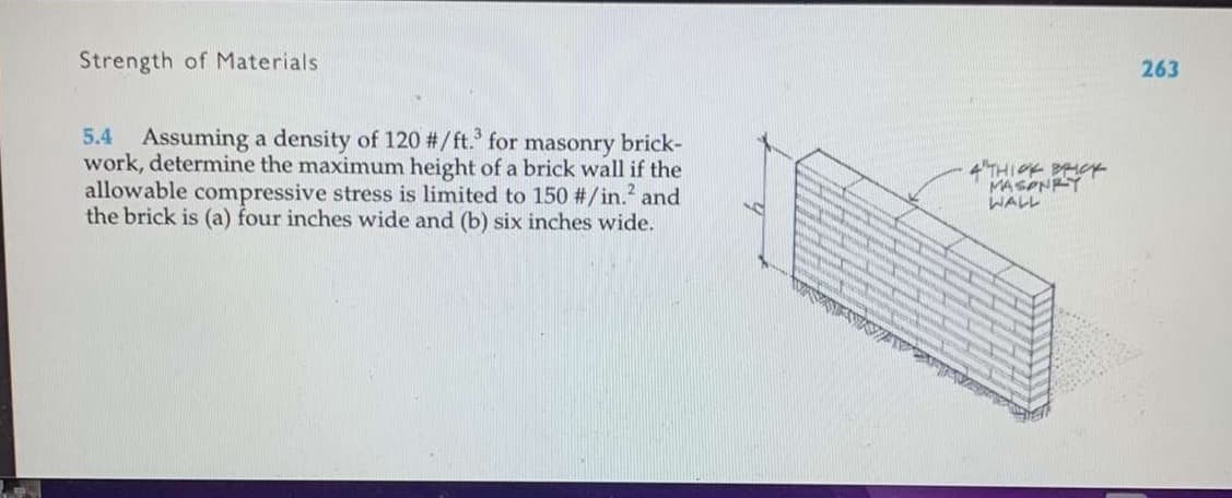 Strength of Materials
5.4 Assuming a density of 120 #/ft.3 for masonry brick-
work, determine the maximum height of a brick wall if the
allowable compressive stress is limited to 150 #/in.² and
the brick is (a) four inches wide and (b) six inches wide.
14
www
WISS
AK
4 THICK BRICK
MASONRY
WALL
263