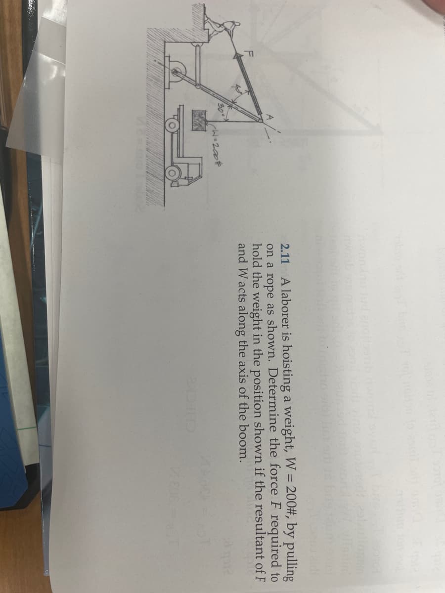 W=200#
word by
zonil risdi vino
2.11 A laborer is hoisting a weight, W = 200#, by pulling
on a rope as shown. Determine the force F required to
hold the weight in the position shown if the resultant of F
and W acts along the axis of the boom.
20
2X51290104
29buliogom
silint
808
30 q12