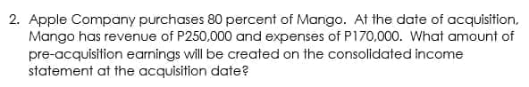 2. Apple Company purchases 80 percent of Mango. At the date of acquisition,
Mango has revenue of P250,000 and expenses of P170,000. What amount of
pre-acquisition earnings will be created on the consolidated income
statement at the acquisition date?
